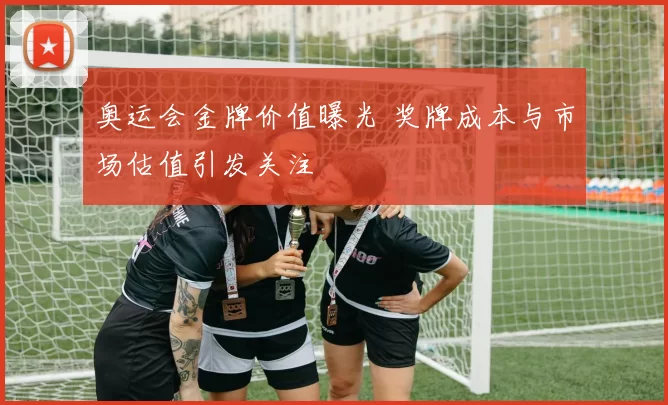 奥运会金牌价值曝光 奖牌成本与市场估值引发关注