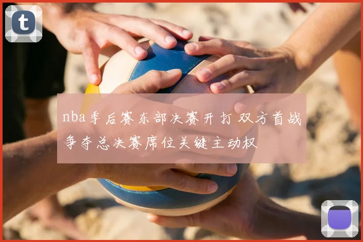 nba季后赛东部决赛开打 双方首战争夺总决赛席位关键主动权
