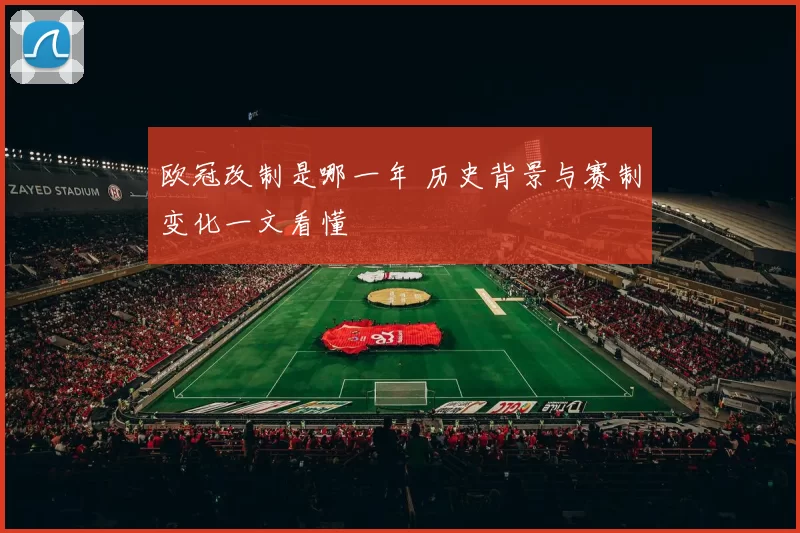 欧冠改制是哪一年 历史背景与赛制变化一文看懂