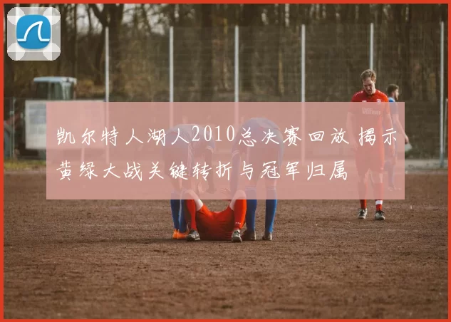 凯尔特人湖人2010总决赛回放 揭示黄绿大战关键转折与冠军归属