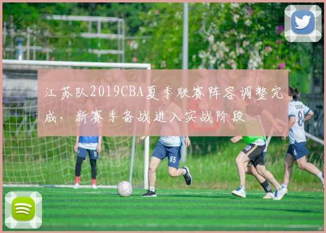 江苏队2019CBA夏季联赛阵容调整完成,新赛季备战进入实战阶段