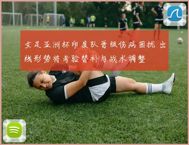 女足亚洲杯印度队晋级伤病困扰 出线形势将考验替补与战术调整