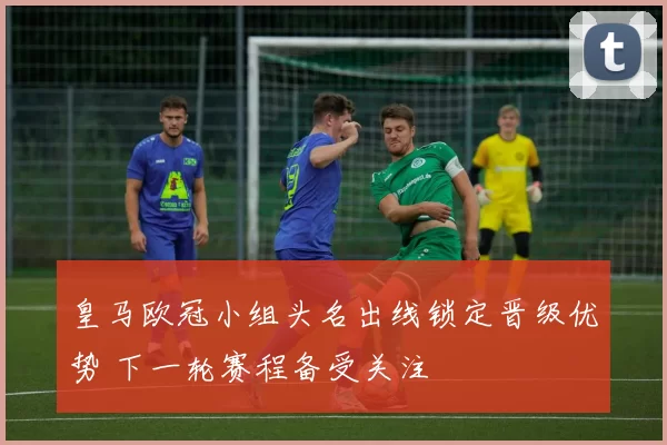 皇马欧冠小组头名出线锁定晋级优势 下一轮赛程备受关注