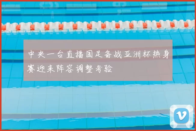 中央一台直播国足备战亚洲杯热身赛迎来阵容调整考验