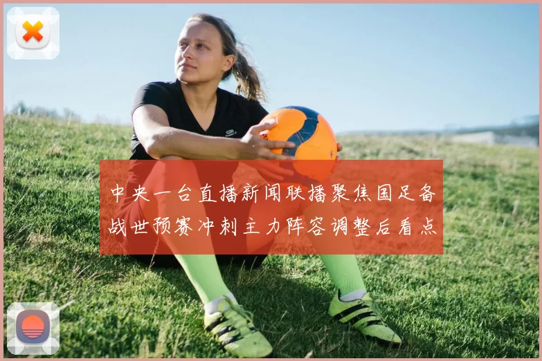 中央一台直播新闻联播聚焦国足备战世预赛冲刺主力阵容调整后看点十足