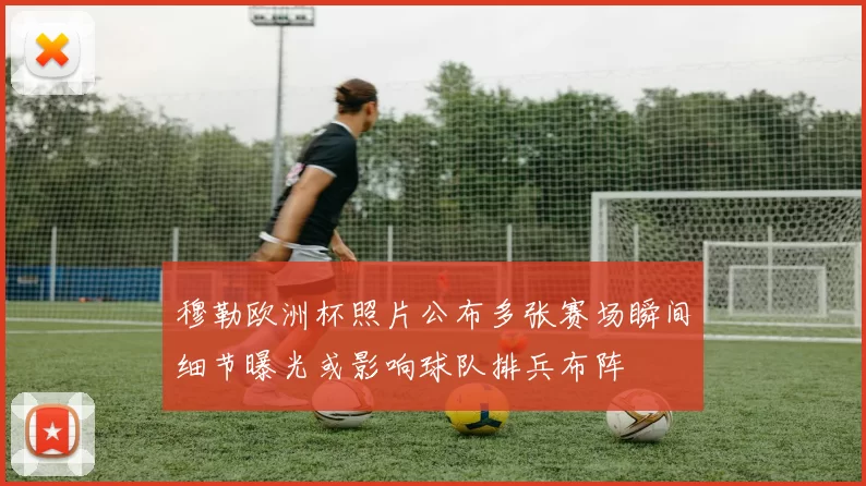 穆勒欧洲杯照片公布多张赛场瞬间细节曝光或影响球队排兵布阵