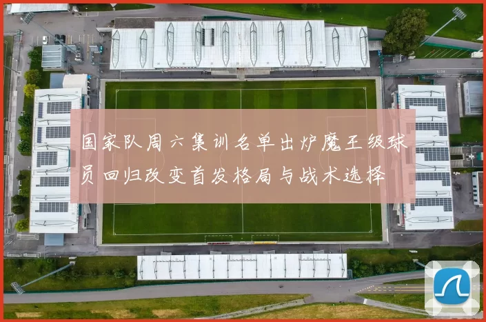 国家队周六集训名单出炉魔王级球员回归改变首发格局与战术选择