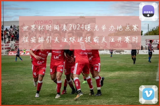 世界杯时间表2024曝光举办地点赛程安排引关注球迷提前关注开赛时间