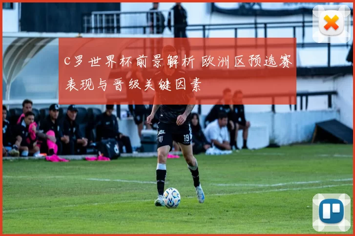 c罗世界杯前景解析 欧洲区预选赛表现与晋级关键因素