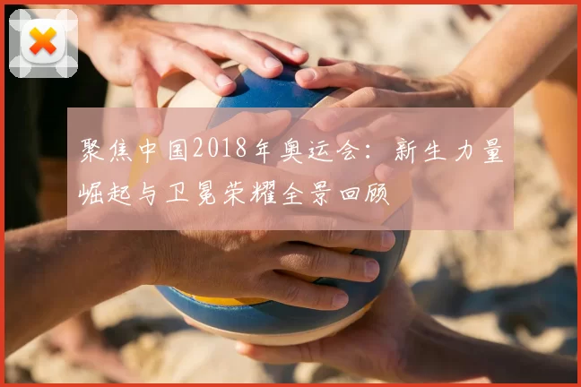 聚焦中国2018年奥运会：新生力量崛起与卫冕荣耀全景回顾
