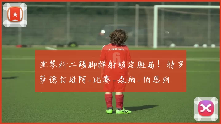 津琴科二踢脚弹射锁定胜局！特罗萨德打进阿_比赛_森纳_伯恩利