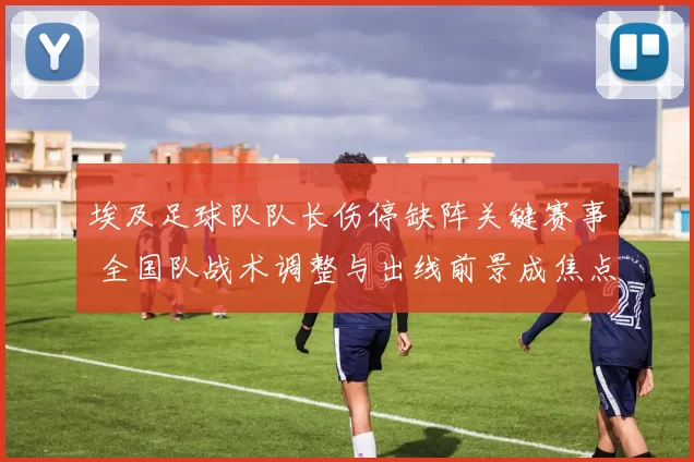 埃及足球队队长伤停缺阵关键赛事 全国队战术调整与出线前景成焦点