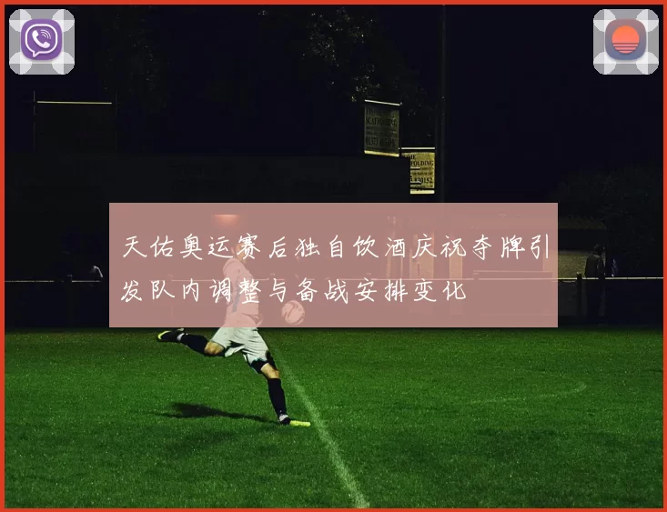 天佑奥运赛后独自饮酒庆祝夺牌引发队内调整与备战安排变化