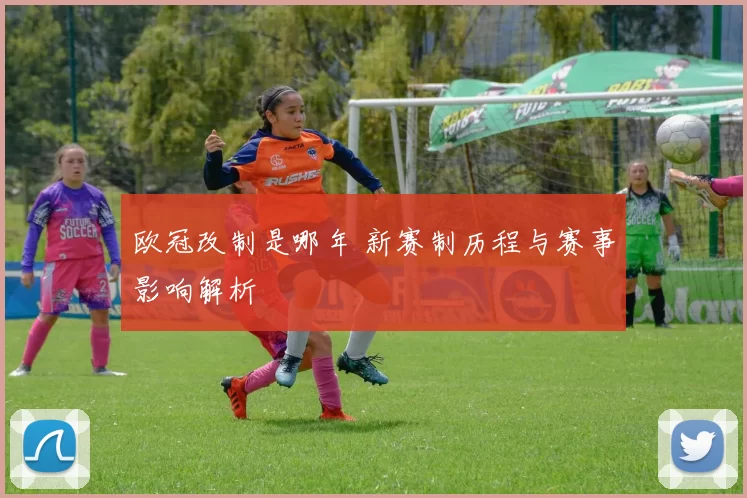 欧冠改制是哪年 新赛制历程与赛事影响解析