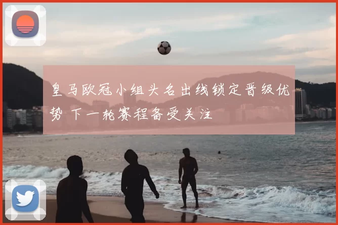 皇马欧冠小组头名出线锁定晋级优势 下一轮赛程备受关注