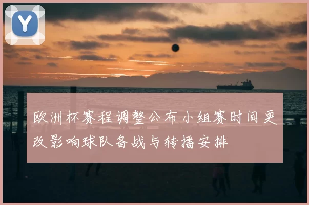 欧洲杯赛程调整公布小组赛时间更改影响球队备战与转播安排