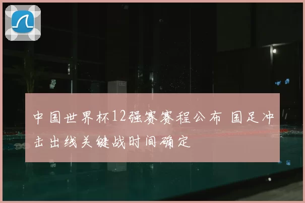 中国世界杯12强赛赛程公布 国足冲击出线关键战时间确定