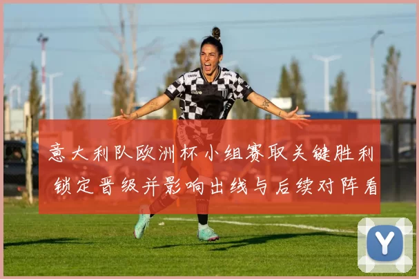 意大利队欧洲杯小组赛取关键胜利 锁定晋级并影响出线与后续对阵看点