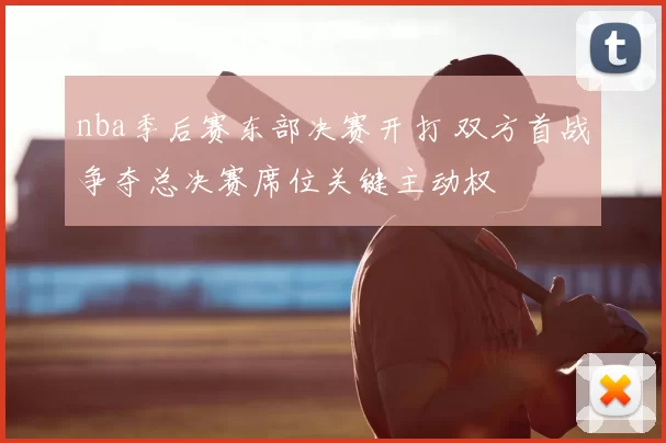 nba季后赛东部决赛开打 双方首战争夺总决赛席位关键主动权
