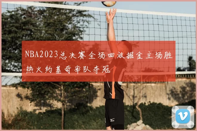 NBA2023总决赛全场回放掘金主场胜热火约基奇率队夺冠