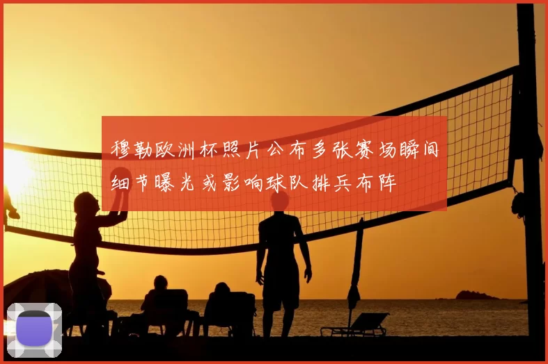 穆勒欧洲杯照片公布多张赛场瞬间细节曝光或影响球队排兵布阵