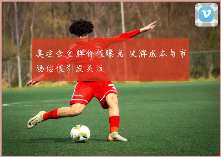 奥运会金牌价值曝光 奖牌成本与市场估值引发关注