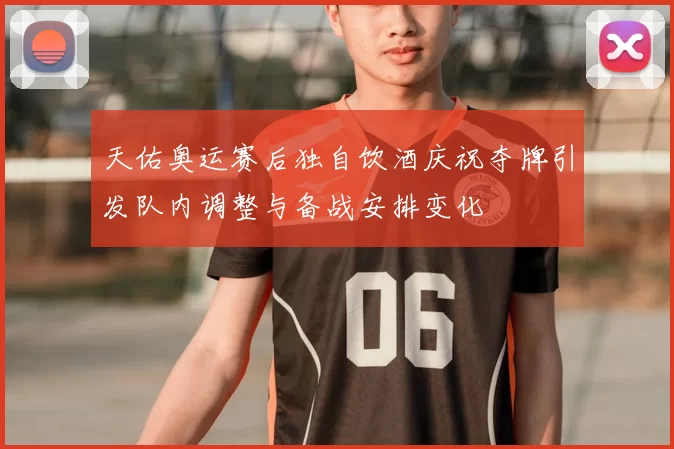 天佑奥运赛后独自饮酒庆祝夺牌引发队内调整与备战安排变化