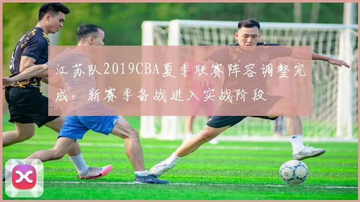 江苏队2019CBA夏季联赛阵容调整完成，新赛季备战进入实战阶段