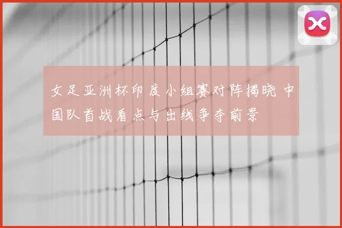 女足亚洲杯印度小组赛对阵揭晓 中国队首战看点与出线争夺前景