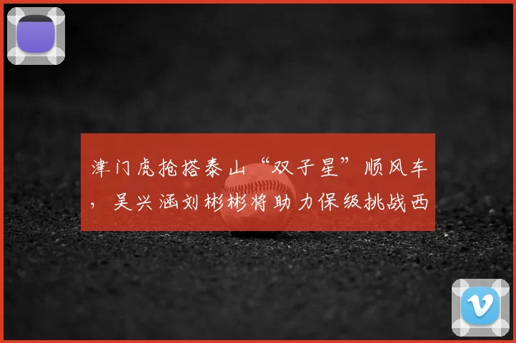 津门虎抢搭泰山“双子星”顺风车，吴兴涵刘彬彬将助力保级挑战西甲劲旅_球员_扣分_边锋
