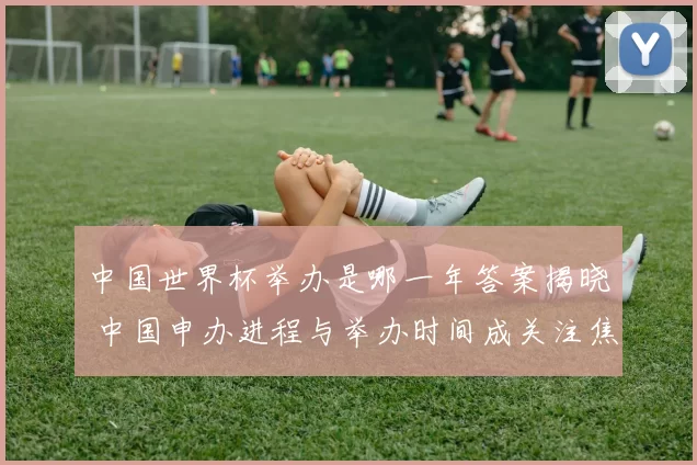 中国世界杯举办是哪一年答案揭晓 中国申办进程与举办时间成关注焦点