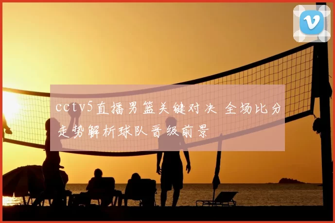 cctv5直播男篮关键对决 全场比分走势解析球队晋级前景