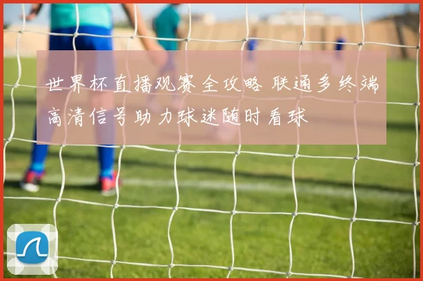 世界杯直播观赛全攻略 联通多终端高清信号助力球迷随时看球