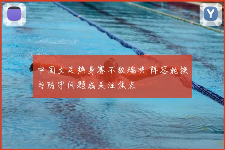 中国女足热身赛不敌瑞典 阵容轮换与防守问题成关注焦点