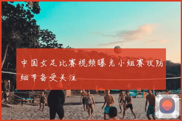 中国女足比赛视频曝光小组赛攻防细节备受关注