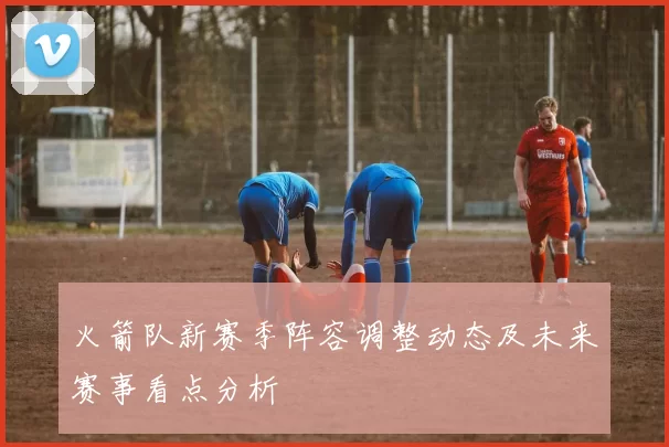 火箭队新赛季阵容调整动态及未来赛事看点分析