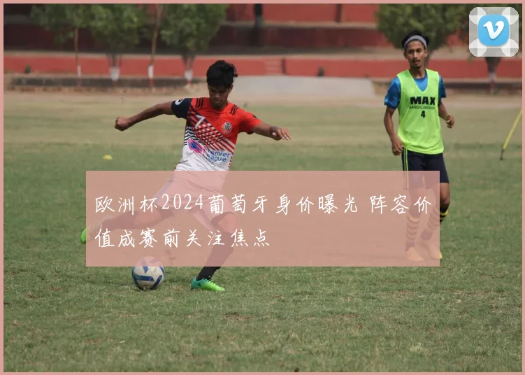 欧洲杯2024葡萄牙身价曝光 阵容价值成赛前关注焦点