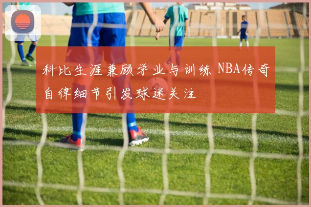 科比生涯兼顾学业与训练 NBA传奇自律细节引发球迷关注