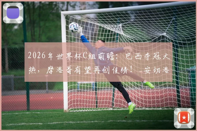 2026年世界杯C组前瞻：巴西夺冠大热，摩洛哥有望再创佳绩！_安切洛蒂_欧冠冠军_欧冠