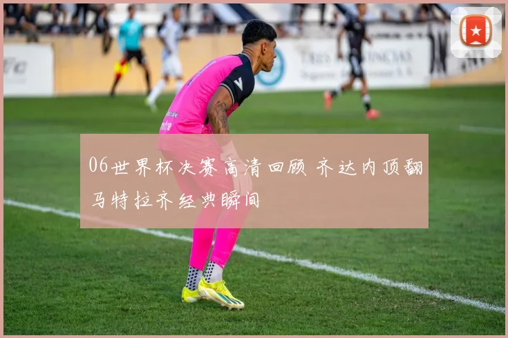 06世界杯决赛高清回顾 齐达内顶翻马特拉齐经典瞬间