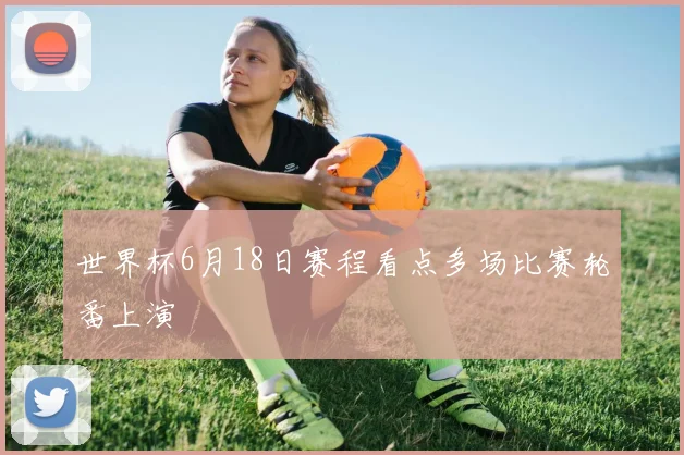 世界杯6月18日赛程看点多场比赛轮番上演