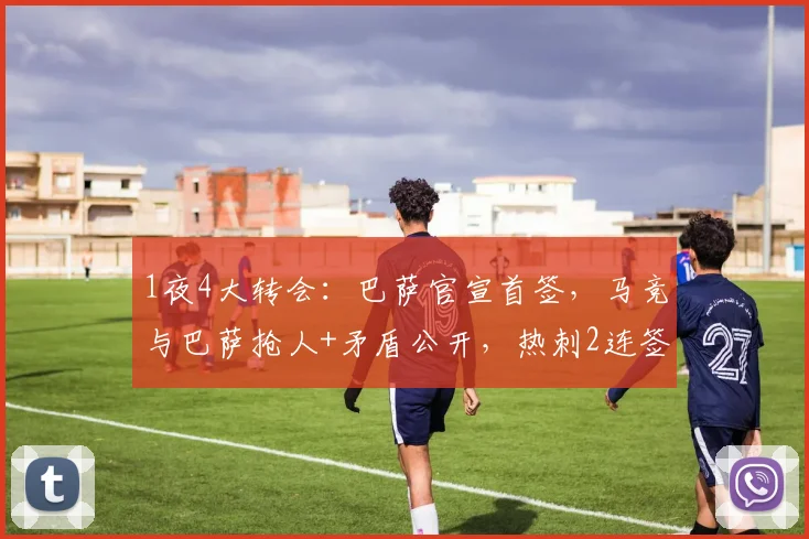 1夜4大转会：巴萨官宣首签，马竞与巴萨抢人+矛盾公开，热刺2连签_欧冠_罗马_曼城