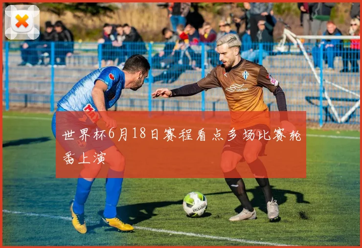 世界杯6月18日赛程看点多场比赛轮番上演
