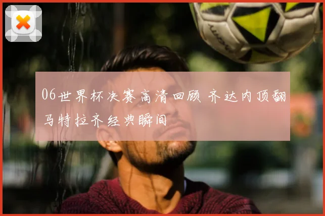 06世界杯决赛高清回顾 齐达内顶翻马特拉齐经典瞬间