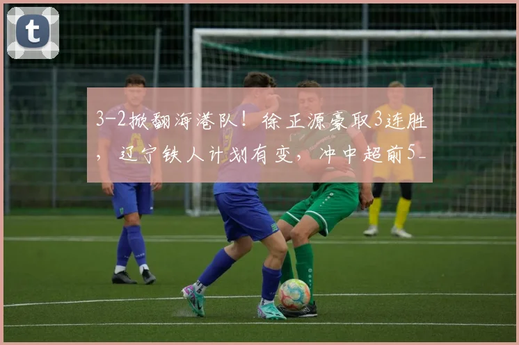 3-2掀翻海港队！徐正源豪取3连胜，辽宁铁人计划有变，冲中超前5_比赛_本扎_菲尼奥