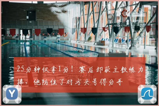 25分钟仅拿1分！赛后却获主教练力捧，他防住了对方头号得分手